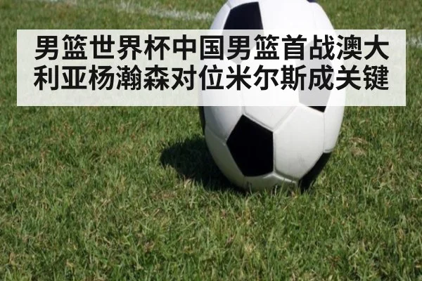 男篮世界杯中国男篮首战澳大利亚杨瀚森对位米尔斯成关键