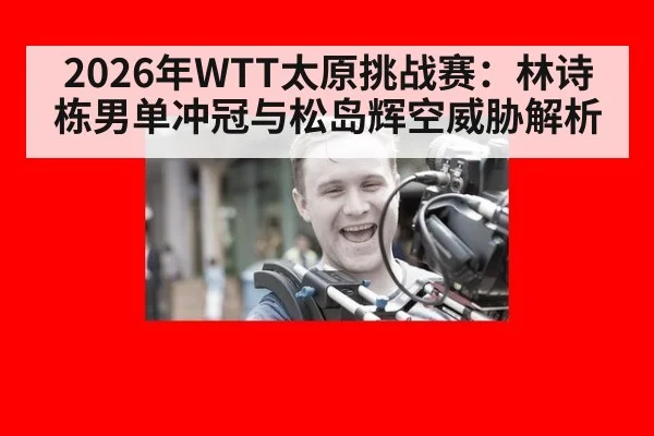 2026年WTT太原挑战赛：林诗栋男单冲冠与松岛辉空威胁解析